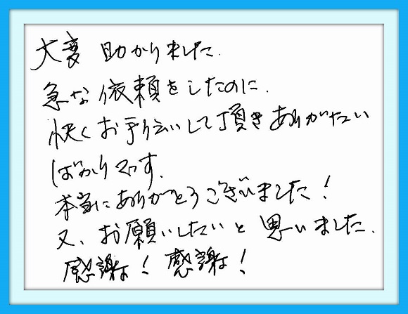 大変助かりました。急な依頼を したのに快くお手伝いして頂きあり がたいばかりです。本当にありがと うございました。又、お願いしたいと 思いました。感謝！感謝！